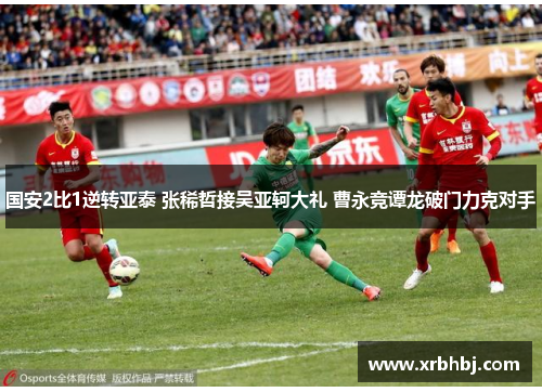 国安2比1逆转亚泰 张稀哲接吴亚轲大礼 曹永竞谭龙破门力克对手 国安2比1逆转亚泰 张稀哲接吴亚轲大礼 曹永竞谭龙破门力克对手