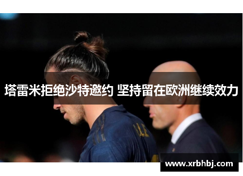 塔雷米拒绝沙特邀约 坚持留在欧洲继续效力 塔雷米拒绝沙特邀约 坚持留在欧洲继续效力